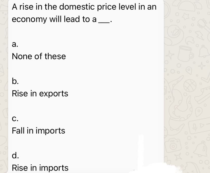 A rise in the domestic price level in an
economy will lead to a
а.
None of these
b.
Rise in exports
С.
Fall in imports
d.
Rise in imports
00
