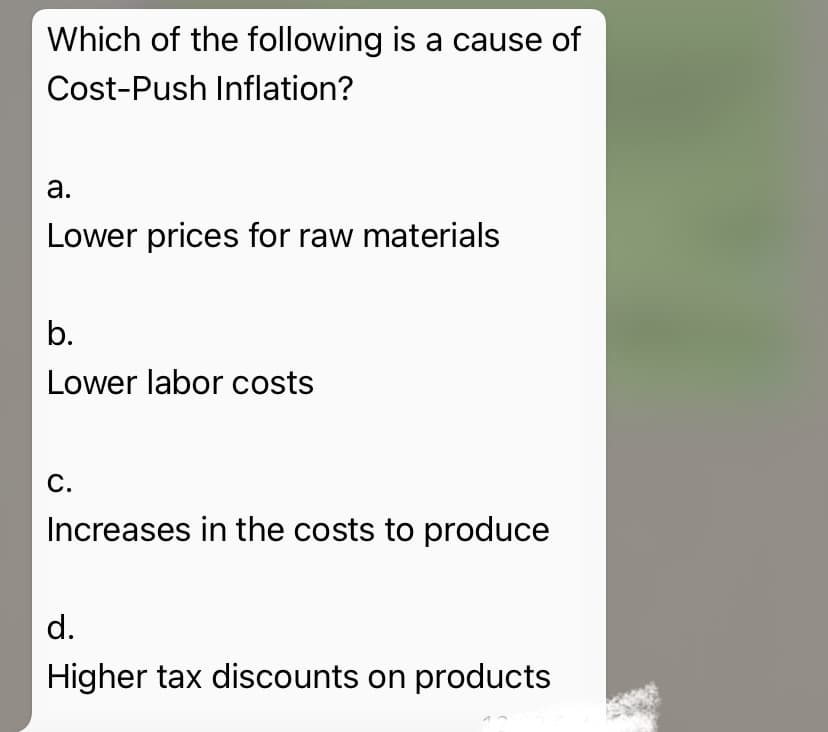Which of the following is a cause of
Cost-Push Inflation?
а.
Lower prices for raw materials
b.
Lower labor costs
С.
Increases in the costs to produce
d.
Higher tax discounts on products
