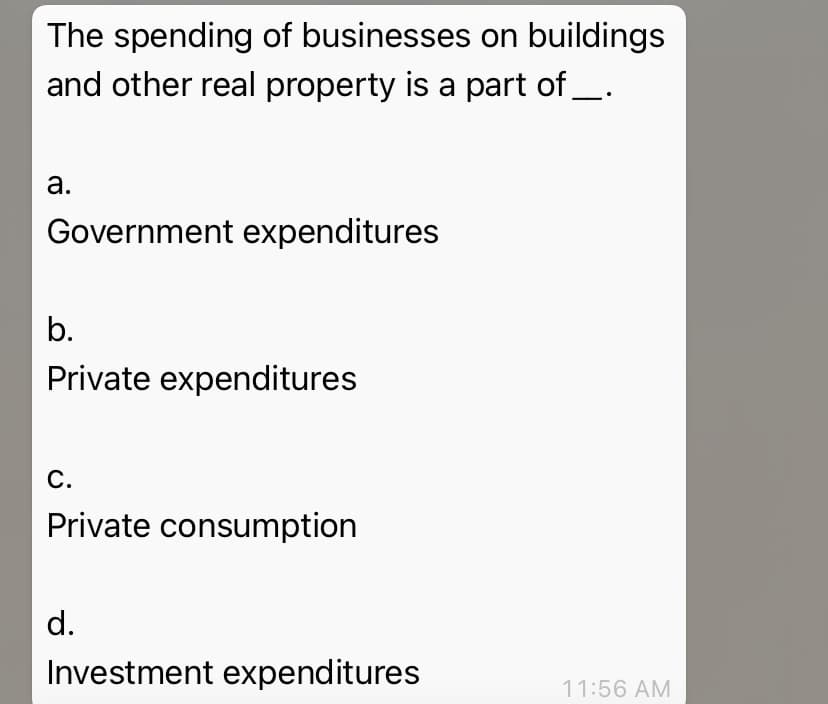 The spending of businesses on buildings
and other real property is a part of _.
а.
Government expenditures
b.
Private expenditures
С.
Private consumption
d.
Investment expenditures
11:56 AM
