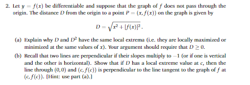 2. Let y = f(x) be differentiable and suppose that the graph of f does not pass through the
origin. The distance D from the origin to a point P = (x, f(x)) on the graph is given by
D = Vr? + lf(x)]? -
(a) Explain why D and D² have the same local extrema (i.e. they are locally maximized or
minimized at the same values of x). Your argument should require that D 2 0.
(b) Recall that two lines are perpendicular if their slopes multiply to –1 (or if one is vertical
and the other is horizontal). Show that if D has a local extreme value at c, then the
line through (0,0) and (c, f(c)) is perpendicular to the line tangent to the graph of f at
(c, f(c)). [Hint: use part (a).)

