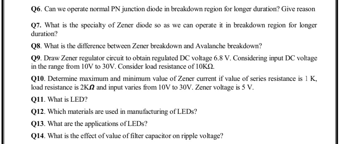 Q6. Can we operate normal PN junction diode in breakdown region for longer duration? Give reason
Q7. What is the specialty of Zener diode so as we can operate it in breakdown region for longer
duration?
Q8. What is the difference between Zener breakdown and Avalanche breakdown?
Q9. Draw Zener regulator circuit to obtain regulated DC voltage 6.8 V. Considering input DC voltage
in the range from 10V to 30V. Consider load resistance of 10KQ.
Q10. Determine maximum and minimum value of Zener current if value of series resistance is 1 K,
load resistance is 2KN and input varies from 10V to 30V. Zener voltage is 5 V.
Q11. What is LED?
Q12. Which materials are used in manufacturing of LEDS?
Q13. What are the applications of LEDS?
Q14. What is the effect of value of filter capacitor on ripple voltage?
