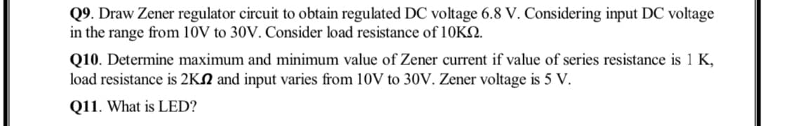 Q9. Draw Zener regulator circuit to obtain regulated DC voltage 6.8 V. Considering input DC voltage
in the range from 10V to 30V. Consider load resistance of 110KQ.
Q10. Determine maximum and minimum value of Zener current if value of series resistance is 1 K,
load resistance is 2KN and input varies from 10V to 30V. Zener voltage is 5 V.
Q11. What is LED?
