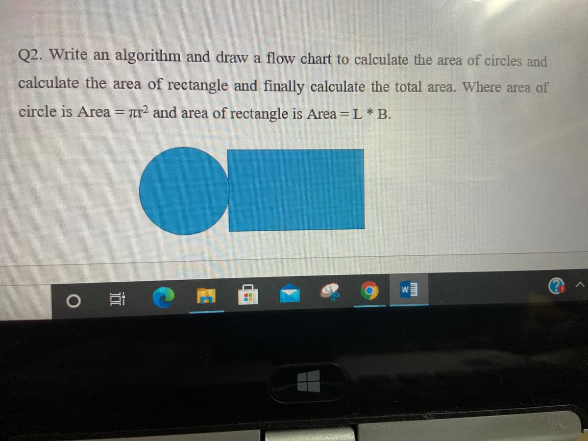Q2. Write an algorithm and draw a flow chart to calculate the area of circles and
calculate the area of rectangle and finally calculate the total area. Where area of
circle is Area = tr and area of rectangle is Area = L * B.
