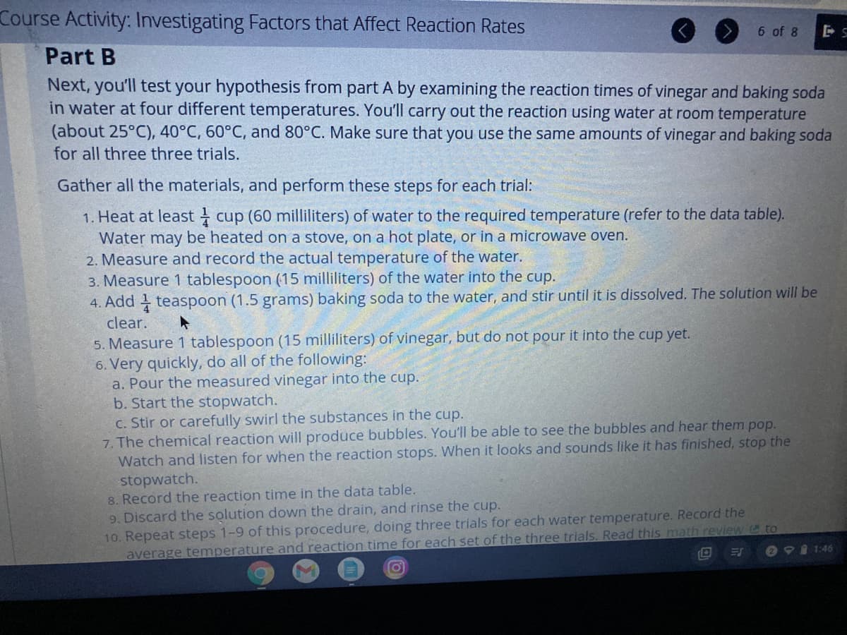 Course Activity: Investigating Factors that Affect Reaction Rates
6 of 8
Part B
Next, you'll test your hypothesis from part A by examining the reaction times of vinegar and baking soda
in water at four different temperatures. You'll carry out the reaction using water at room temperature
(about 25°C), 40°C, 60°C, and 80°C. Make sure that you use the same amounts of vinegar and baking soda
for all three three trials.
Gather all the materials, and perform these steps for each trial:
1. Heat at least cup (60 milliliters) of water to the required temperature (refer to the data table).
Water may be heated on a stove, on a hot plate, or in a microwave oven.
2. Measure and record the actual temperature of the water.
3. Measure 1 tablespoon (15 milliliters) of the water into the cup.
4. Add teaspoon (1.5 grams) baking soda to the water, and stir until it is dissolved. The solution will be
clear.
5. Measure 1 tablespoon (15 milliliters) of vinegar, but do not pour it into the cup yet.
6. Very quickly, do all of the following:
a. Pour the measured vinegar into the cup.
b. Start the stopwatch.
C. Stir or carefully swirl the substances in the cup.
7. The chemical reaction will produce bubbles. You'll be able to see the bubbles and hear them pop.
Watch and listen for when the reaction stops. When it looks and sounds like it has finished, stop the
stopwatch.
8. Record the reaction time in the data table.
9. Discard the solution down the drain, and rinse the cup.
10. Repeat steps 1-9 of this procedure, doing three trials for each water temperature. Record the
average temperature and reaction time for each set of the three trials. Read this math review @to
e 9I 1:46
