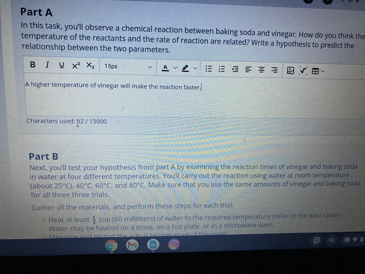 Part A
In this task, you'll observe a chemical reaction between baking soda and vinegar. How do
temperature of the reactants and the rate of reaction are related? Write a hypothesis to predict the
relationship between the two parameters.
you
think the
в I
U x² X2
15px
E E E E E E r
A
A higher temperature of vinegar will make the reaction faster.
Characters used: p2/ 15000
Part B
Next, you'll test your hypothesis from part A by examining the reaction times of vinegar and baking soda
in water at four different temperatures. You'll carry out the reaction using water at room temperature
(about 25°C), 40°C, 60°C, and 80°C. Make sure that you use the same amounts of vinegar and baking soda
for all three three trials.
Gather all the materials, and perform these steps for each trial:
1. Heat at least cup (60 milliliters) of water to the required temperature (refer to the data table).
Water may be heated on a stove, on a hot plate, or in a microwave oven.
Measure and red
he actual temnerature of the water
