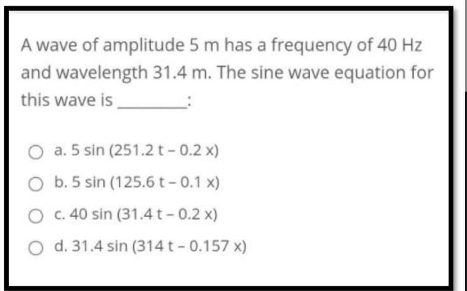 A wave of amplitude 5 m has a frequency of 40 Hz
and wavelength 31.4 m. The sine wave equation for
this wave is
O a. 5 sin (251.2 t- 0.2 x)
b. 5 sin (125.6 t- 0.1 x)
c. 40 sin (31.4 t - 0.2 x)
d. 31.4 sin (314t - 0.157 x)
