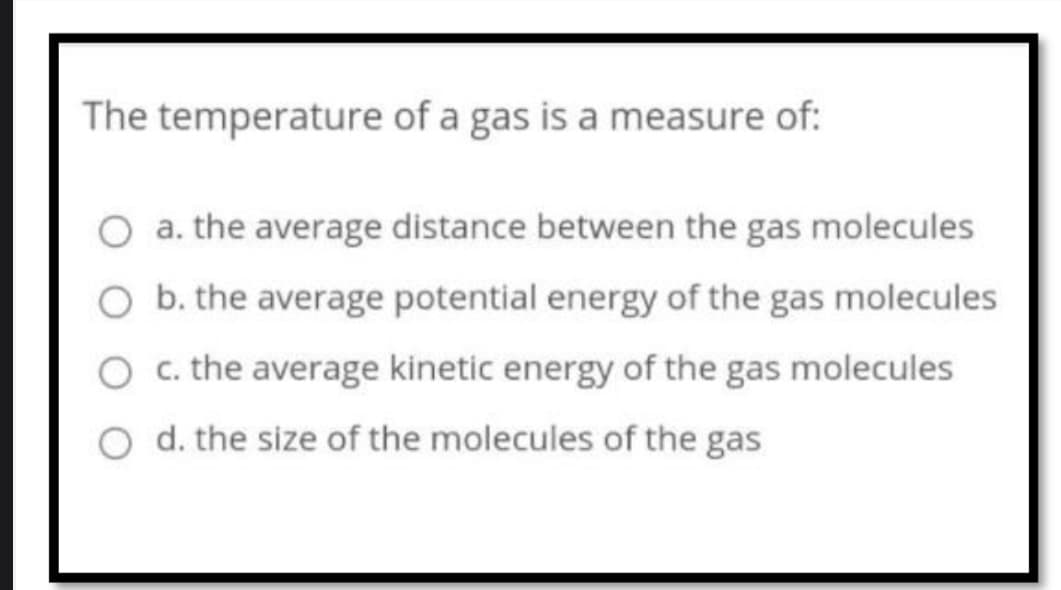 The temperature of a gas is a measure of:
O a. the average distance between the gas molecules
O b. the average potential energy of the gas molecules
c. the average kinetic energy of the gas molecules
O d. the size of the molecules of the gas
