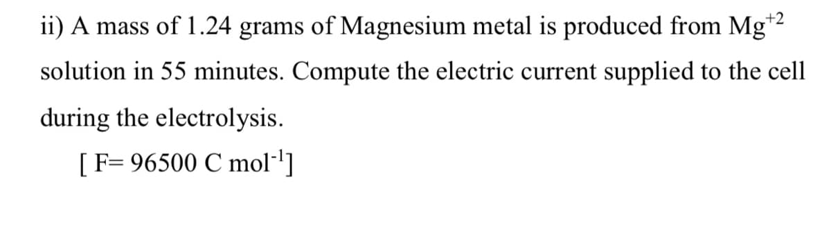 ii) A mass of 1.24 grams of Magnesium metal is produced from Mg*2
solution in 55 minutes. Compute the electric current supplied to the cell
during the electrolysis.
[F= 96500 C mol-]
