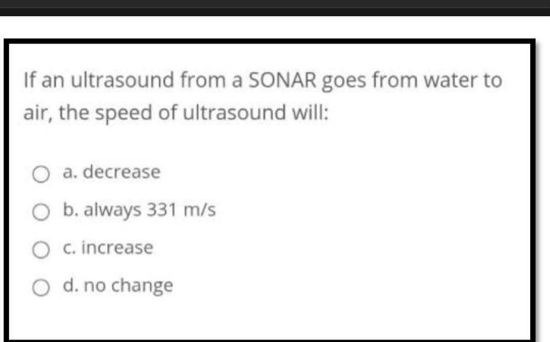 If an ultrasound from a SONAR goes from water to
air, the speed of ultrasound will:
a. decrease
b. always 331 m/s
O c. increase
O d. no change
