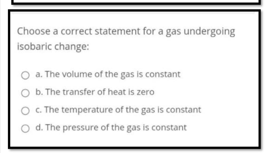 Choose a correct statement for a gas undergoing
isobaric change:
a. The volume of the gas is constant
b. The transfer of heat is zero
O c. The temperature of the gas is constant
O d. The pressure of the gas is constant
