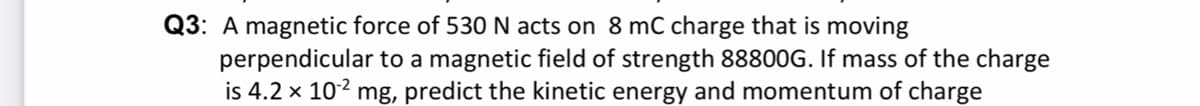 Q3: A magnetic force of 530 N acts on 8 mC charge that is moving
perpendicular to a magnetic field of strength 88800G. If mass of the charge
is 4.2 x 102 mg, predict the kinetic energy and momentum of charge
