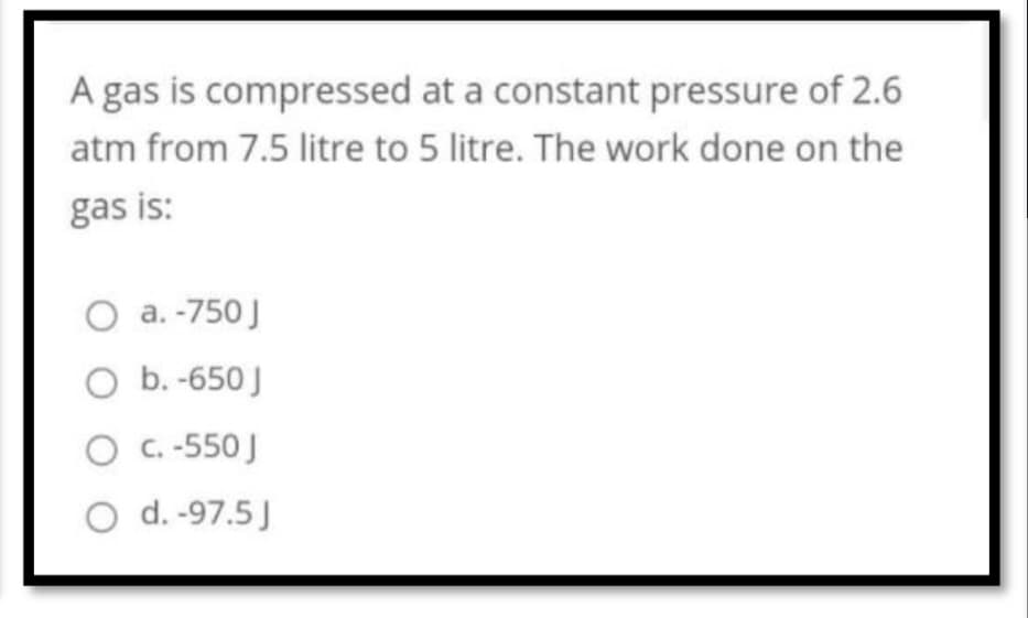 A gas is compressed at a constant pressure of 2.6
atm from 7.5 litre to 5 litre. The work done on the
gas is:
O a. -750 J
O b. -650 J
O c. -550 J
O d. -97.5 J
