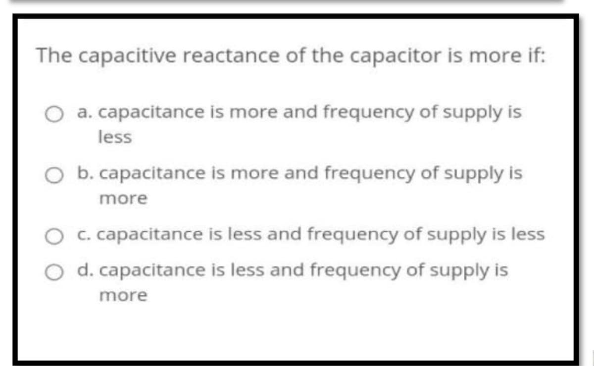 The capacitive reactance of the capacitor is more if:
O a. capacitance is more and frequency of supply is
less
b. capacitance is more and frequency of supply is
more
c. capacitance is less and frequency of supply is less
d. capacitance is less and frequency of supply is
more
