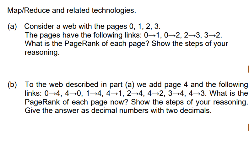 Map/Reduce and related technologies.
(a) Consider a web with the pages 0, 1, 2, 3.
The pages have the following links: 0→1, 0→2, 2→3, 3→2.
What is the PageRank of each page? Show the steps of your
reasoning.
(b) To the web described in part (a) we add page 4 and the following
links: 0-4, 4→0, 1→4, 4→1, 2→4, 4→2, 3→4, 4→3. What is the
PageRank of each page now? Show the steps of your reasoning.
Give the answer as decimal numbers with two decimals.
