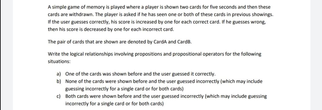 A simple game of memory is played where a player is shown two cards for five seconds and then these
cards are withdrawn. The player is asked if he has seen one or both of these cards in previous showings.
If the user guesses correctly, his score is increased by one for each correct card. If he guesses wrong,
then his score is decreased by one for each incorrect card.
The pair of cards that are shown are denoted by CardA and CardB.
Write the logical relationships involving propositions and propositional operators for the following
situations:
a) One of the cards was shown before and the user guessed it correctly.
b) None of the cards were shown before and the user guessed incorrectly (which may include
guessing incorrectly for a single card or for both cards)
c) Both cards were shown before and the user guessed incorrectly (which may include guessing
incorrectly for a single card or for both cards)
