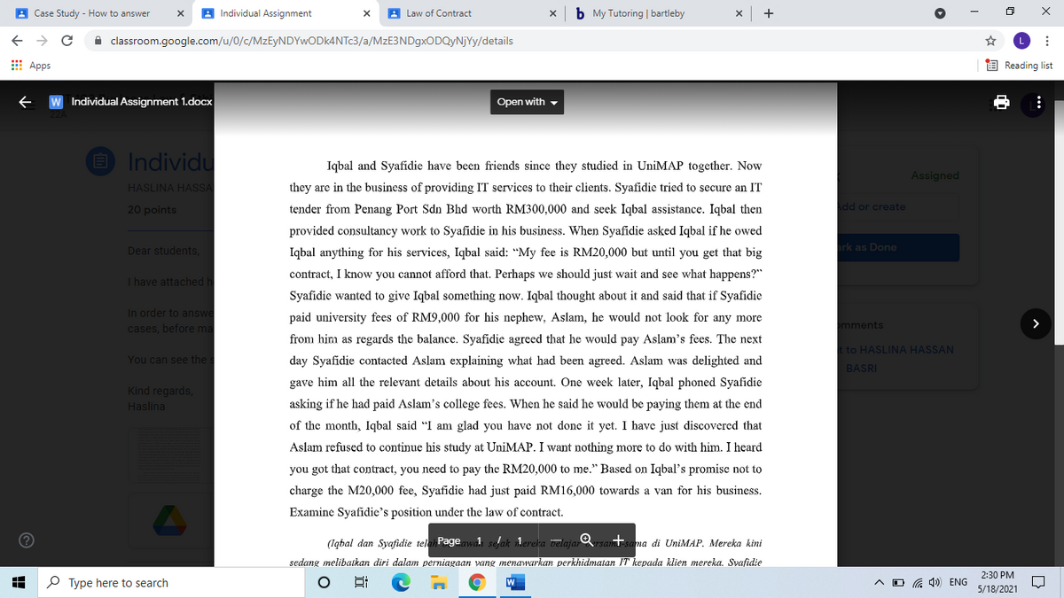 A Case Study - How to answer
A Individual Assignment
A Law of Contract
b My Tutoring | bartleby
A classroom.google.com/u/0/c/MzEyNDYwODk4NTc3/a/MzE3NDgxODQyNjYy/details
L
E Apps
O Reading list
Individual Assignment 1.docx
Open with -
O Individu
Iqbal and Syafidie have been friends since they studied in UniMAP together. Now
Assigned
HASLINA HASSA
they are in the business of providing IT services to their clients. Syafidie tried to secure an IT
20 points
tender from Penang Port Sdn Bhd worth RM300,000 and seek Iqbal assistance. Iqbal then
dd or create
provided consultancy work to Syafidie in his business. When Syafidie asked Iqbal if he owed
Dear students,
Iqbal anything for his services, Iqbal said: "My fee is RM20,000 but until you get that big
rk as Done
contract, I know you cannot afford that. Perhaps we should just wait and see what happens?"
I have attached h
Syafidie wanted to give Iqbal something now. Iqbal thought about it and said that if Syafidie
In order to answe
cases, before ma
paid university fees of RM9,000 for his nephew, Aslam, he would not look for any more
mments
from him as regards the balance. Syafidie agreed that he would pay Aslam's fees. The next
t to HASLINA HASSAN
You can see the s
day Syafidie contacted Aslam explaining what
been agreed. Asla
was delighted and
BASRI
gave him all the relevant details about his account. One week later, Iqbal phoned Syafidie
Kind regards,
Haslina
asking if he had paid Aslam's college fees. When he said he would be paying them at the end
of the month, Iqbal said "I am glad you have not done it yet. I have just discovered that
Aslam refused to continue his study at UniMAP. I want nothing more to do with him. I heard
you got that contract, you need to pay the RM20,000 to me." Based on Iqbal's promise not to
charge the M20,000 fee, Syafidie had just paid RM16,000 towards a van for his business.
Examine Syafidie's position under the law of contract.
(Igbal dan Syafidie telai Pagewal selak lereka belajar rsamtsama di UniMAP. Mereka kini
sedang melibaikan diri dalam perniagaan yang menawarkan perkhidmatan IT kepada klien mereka. Svafidie
2:30 PM
P Type here to search
a 1) ENG
5/18/2021
