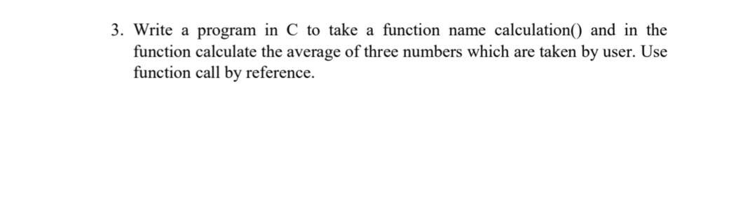 3. Write a program in C to take a function name calculation() and in the
function calculate the average of three numbers which are taken by user. Use
function call by reference.

