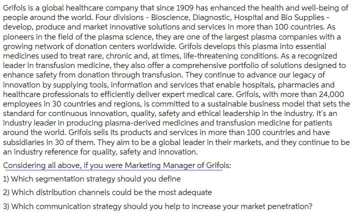 Grifols is a global healthcare company that since 1909 has enhanced the health and well-being of
people around the world. Four divisions - Bioscience, Diagnostic, Hospital and Bio Supplies -
develop, produce and market innovative solutions and services in more than 100 countries. As
pioneers in the field of the plasma science, they are one of the largest plasma companies with a
growing network of donation centers worldwide. Grifols develops this plasma into essential
medicines used to treat rare, chronic and, at times, life-threatening conditions. As a recognized
leader in transfusion medicine, they also offer a comprehensive portfolio of solutions designed to
enhance safety from donation through transfusion. They continue to advance our legacy of
innovation by supplying tools, information and services that enable hospitals, pharmacies and
healthcare professionals to efficiently deliver expert medical care. Grifols, with more than 24,000
employees in 30 countries and regions, is committed to a sustainable business model that sets the
standard for continuous innovation, quality, safety and ethical leadership in the industry. It's an
industry leader in producing plasma-derived medicines and transfusion medicine for patients
around the world. Grifols sells its products and services in more than 100 countries and have
subsidiaries in 30 of them. They aim to be a global leader in their markets, and they continue to be
an industry reference for quality, safety and innovation.
Considering all above, if you were Marketing Manager of Grifols:
1) Which segmentation strategy should you define
2) Which distribution channels could be the most adequate
3) Which communication strategy should you help to increase your market penetration?
