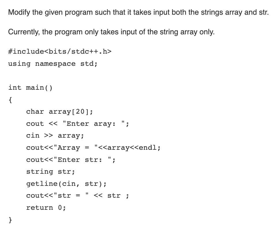 Modify the given program such that it takes input both the strings array and str.
Currently, the program only takes input of the string array only.
#include<bits/stdc++.h>
using namespace std;
int main()
{
char array[20];
cout << "Enter aray: ";
cin >> array;
cout<<"Array =
"<<array<<endl;
cout<<"Enter str: ";
string str;
getline (cin, str);
cout<<"str =
" << str ;
return 0;
}
