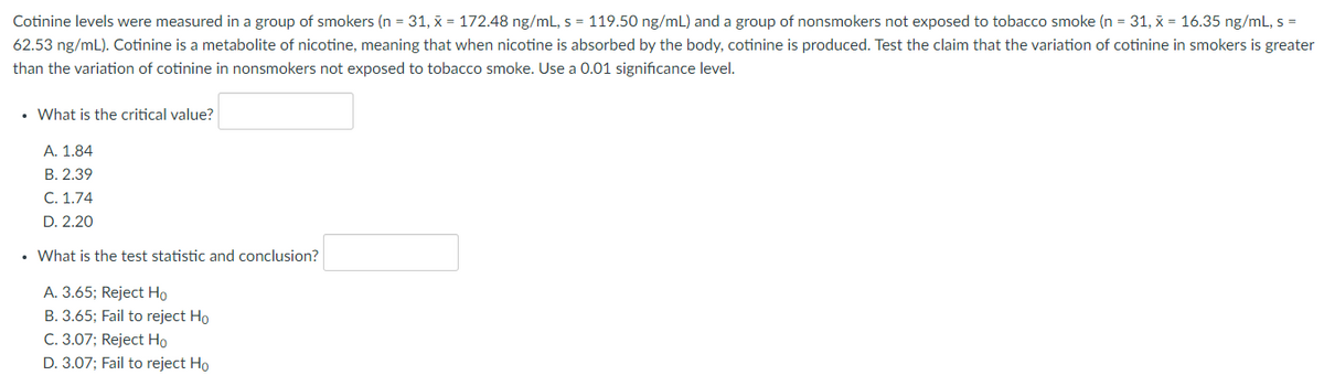 Cotinine levels were measured in a group of smokers (n = 31, x = 172.48 ng/mL, s = 119.50 ng/mL) and a group of nonsmokers not exposed to tobacco smoke (n = 31, x = 16.35 ng/mL, s =
62.53 ng/mL). Cotinine is a metabolite of nicotine, meaning that when nicotine is absorbed by the body, cotinine is produced. Test the claim that the variation of cotinine in smokers is greater
than the variation of cotinine in nonsmokers not exposed to tobacco smoke. Use a 0.01 significance level.
• What is the critical value?
A. 1.84
B. 2.39
C. 1.74
D. 2.20
• What is the test statistic and conclusion?
A. 3.65; Reject Ho
B. 3.65; Fail to reject Ho
C. 3.07; Reject Ho
D. 3.07; Fail to reject Ho
