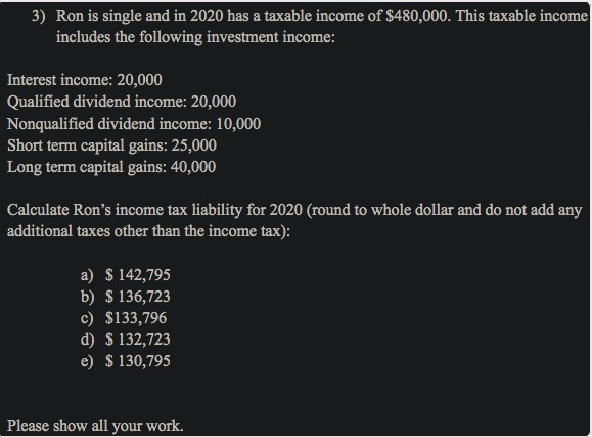 3) Ron is single and in 2020 has a taxable income of $480,000. This taxable income
includes the following investment income:
Interest income: 20,000
Qualified dividend income: 20,000
Nonqualified dividend income: 10,000
Short term capital gains: 25,000
Long term capital gains: 40,000
Calculate Ron's income tax liability for 2020 (round to whole dollar and do not add any
additional taxes other than the income tax):
a) $ 142,795
b) $ 136,723
c) $133,796
d) $ 132,723
e) $ 130,795
Please show all your work.
