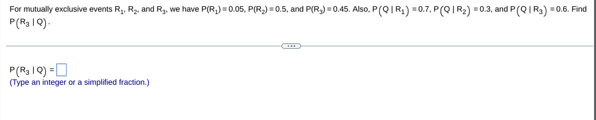 For mutually exclusive events R1, R2, and R3, we have P(R,) = 0.05, P(R2) = 0.5, and P(R3) = 0.45. Also, P(Q|R¡) = 0.7, P(Q | R2) = 0.3, and P
P(R3 I Q).
(QIR3) = 0.6. Find
P(R3 IQ) =D
(Type an integer or a simplified fraction.)
