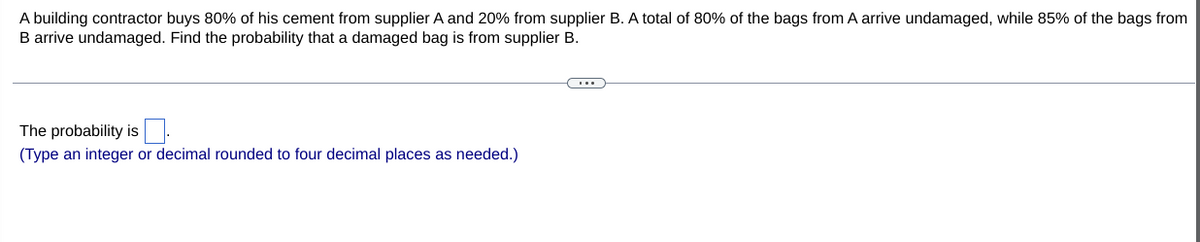 A building contractor buys 80% of his cement from supplier A and 20% from supplier B. A total of 80% of the bags from A arrive undamaged, while 85% of the bags from
B arrive undamaged. Find the probability that a damaged bag is from supplier B.
The probability is
(Type an integer or decimal rounded to four decimal places as needed.)
