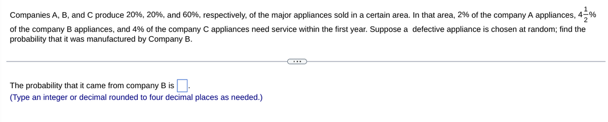 Companies A, B, and C produce 20%, 20%, and 60%, respectively, of the major appliances sold in a certain area. In that area, 2% of the company A appliances, 4-%
2
of the company B appliances, and 4% of the company C appliances need service within the first year. Suppose a defective appliance is chosen at random; find the
probability that it was manufactured by Company B.
The probability that it came from company B is
(Type an integer or decimal rounded to four decimal places as needed.)
