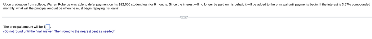 Upon graduation from college, Warren Roberge was able to defer payment on his $22,000 student loan for 6 months. Since the interest will no longer be paid on his behalf, it will be added to the principal until payments begin. If the interest is 3.57% compounded
monthly, what will the principal amount be when he must begin repaying his loan?
The principal amount will be $
(Do not round until the final answer. Then round to the nearest cent as needed.)