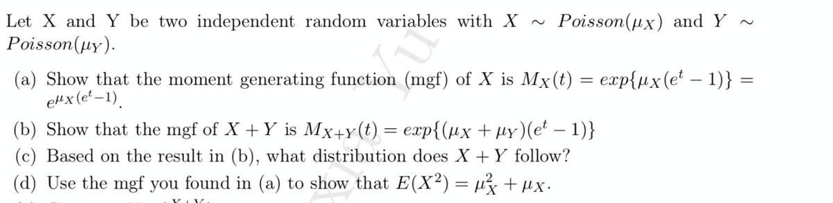 Let X and Y be two independent random variables with X~ Poisson(ux) and Y ~
Poisson(µy).
(a) Show that the moment generating function (mgf) of X is Mx(t) = exp{µx (e² – 1)} =
eHx(et –1).
(b) Show that the mgf of X + Y is Mx+y(t) = exp{(µx + µy)(e* – 1)}
(c) Based on the result in (b), what distribution does X +Y follow?
(d) Use the mgf you found in (a) to show that E(X²) = µ3 + µx.
