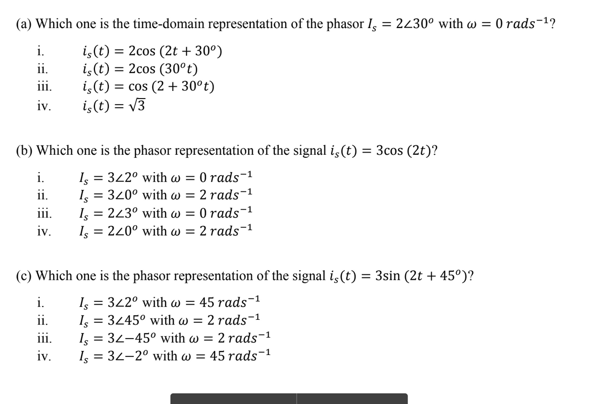 (a) Which one is the time-domain representation of the phasor I, = 2430° with w =
O rads-1?
is(t) = 2cos (2t + 30°)
i,(t) = 2cos (30°t)
is(t) = cos (2 + 30°t)
iç(t) = V3
i.
ii.
iii.
iv.
(b) Which one is the phasor representation of the signal is(t) = 3cos (2t)?
O rads-1
I, = 322° with w =
I, = 320° with w =
I, = 243° with w =
= 220° with w =
i.
ii.
2 rads-1
O rads
2 rads-1
-1
11.
iv.
Is
(c) Which one is the phasor representation of the signal i,(t) = 3sin (2t + 45°)?
I, = 342° with w =
I, = 3445° with w = 2 rads-
Is = 32-45° with w = 2 rads-1
I, = 32-2° with w =
i.
45 rads-1
i.
ii.
iv.
= 45 rads-1
