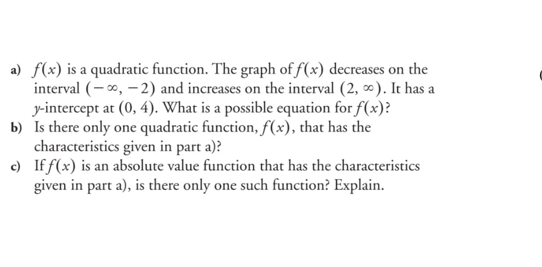 a) f(x) is a quadratic function. The graph of f(x) decreases on the
interval (-0, –-2) and increases on the interval (2, ∞). It has a
y-intercept at (0, 4). What is a possible equation for f(x)?
b) Is there only one quadratic function, f(x), that has the
characteristics given in part a)?
c) If f(x) is an absolute value function that has the characteristics
given in part a), is there only one such function? Explain.
