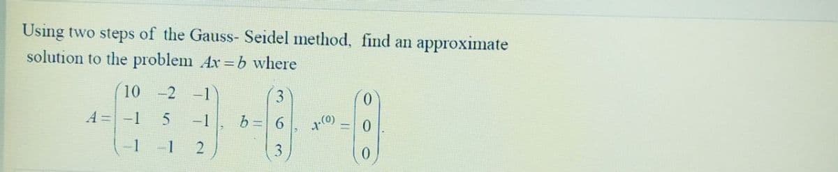 Using two steps of the Gauss- Seidel method, find an approximate
solution to the problem Ax=b where
10
A = -1
1
-2 -1
3
5 -1 b = 6
1
2
(0)
0
0