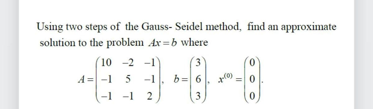 Using two steps of the Gauss- Seidel method, find an approximate
solution to the problem Ax=b where
10 -2 -1
A = -1 5 -1
-1 -1
2
3
+--~--(8)
6
3
b=
=