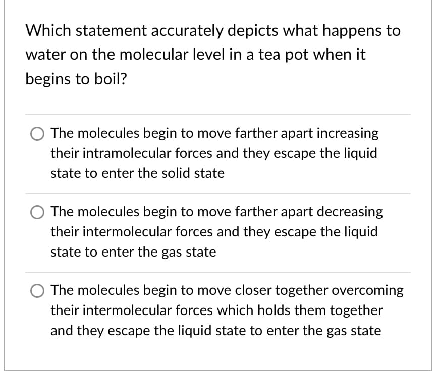 Which statement accurately depicts what happens to
water on the molecular level in a tea pot when it
begins to boil?
The molecules begin to move farther apart increasing
their intramolecular forces and they escape the liquid
state to enter the solid state
The molecules begin to move farther apart decreasing
their intermolecular forces and they escape the liquid
state to enter the gas state
The molecules begin to move closer together overcoming
their intermolecular forces which holds them together
and they escape the liquid state to enter the gas state
