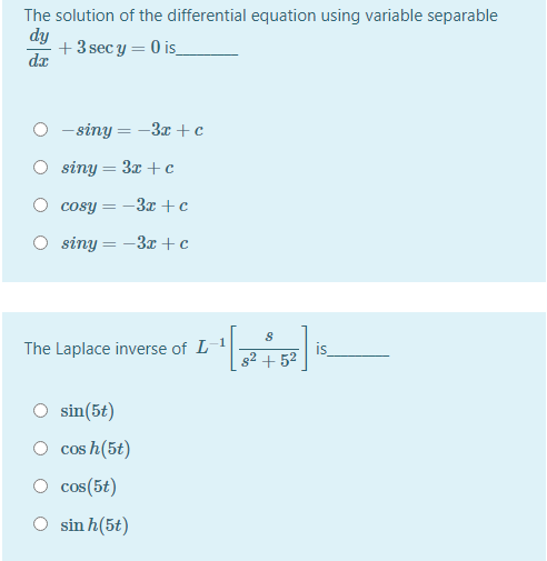 The solution of the differential equation using variable separable
dy
+3 sec y = 0 is_
dx
- siny = -3x +c
O siny = 3x +c
cosy = -3x +c
siny = -3x + c
1
The Laplace inverse of L
is
s2 + 52
O sin(5t)
cos h(5t)
cos(5t)
sin h(5t)
