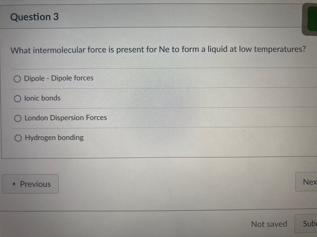 Question 3
What intermolecular force is present for Ne to form a liquid at low temperatures?
O Dipole - Dipole forces
lonic bonds
O London Dispersion Forces
O Hydrogen bonding
« Previous
Nex
Not saved
Subr

