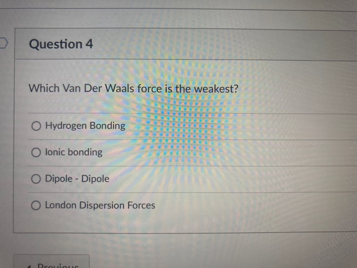 Question 4
Which Van Der Waals force is the weakest?
O Hydrogen Bonding
O lonic bonding
O Dipole - Dipole
O London Dispersion Forces
Drovio UG
