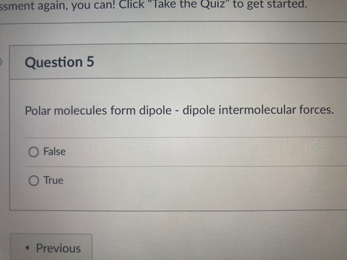 ssment again, you can! Click "Take the Quiz" to get started.
Question 5
Polar molecules form dipole - dipole intermolecular forces.
False
O True
« Previous
