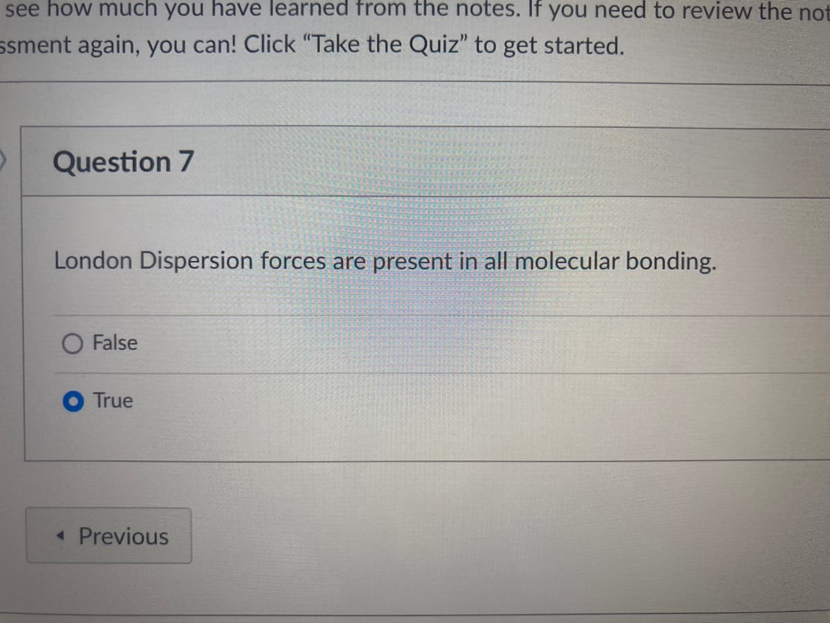 see how much you have learned from the notes. If you need to review the not
ssment again, you can! Click "Take the Quiz" to get started.
Question 7
London Dispersion forces are present in all molecular bonding.
O False
True
« Previous
