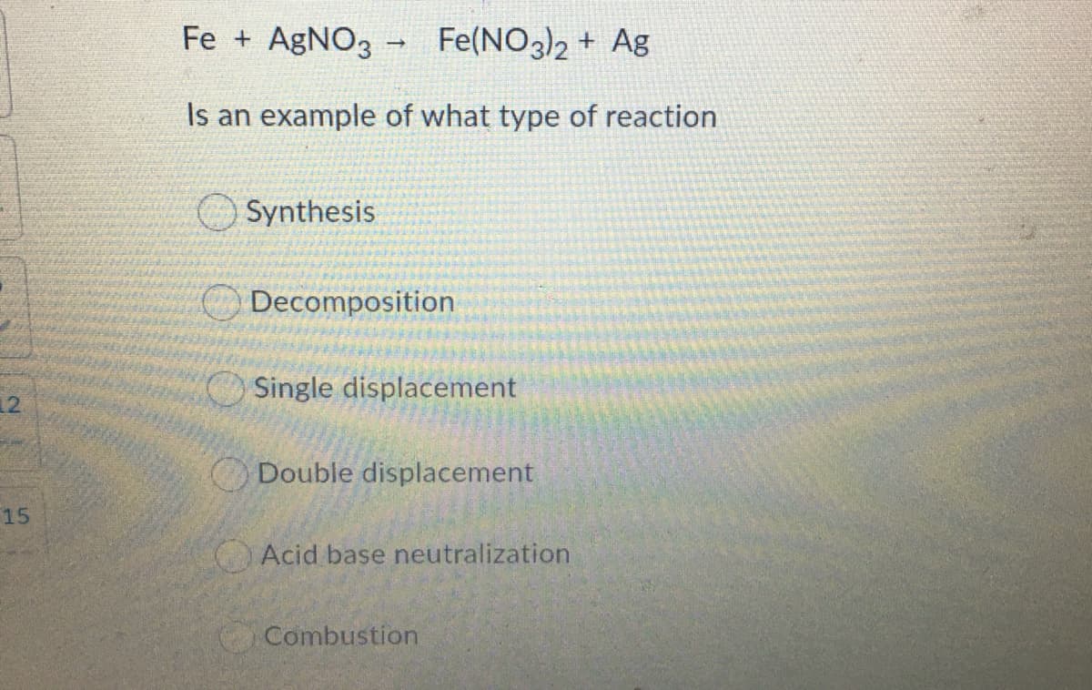 Fe + AgNO3 - Fe(NO3)2 + Ag
Is an example of what type of reaction
Synthesis
Decomposition
Single displacement
12.
ODouble displacement
15
Acid base neutralization
Combustion
