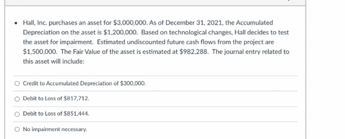 • Hall, Inc. purchases an asset for $3,000,000. As of December 31, 2021, the Accumulated
Depreciation on the asset is $1,200,000. Based on technological changes, Hall decides to test
the asset for impairment. Estimated undiscounted future cash flows from the project are
$1,500,000. The Fair Value of the asset is estimated at $982,288. The journal entry related to
this asset will include:
Credit to Accumulated Depreciation of $300,000.
O Debit to Loss of $817,712.
O Debit to Loss of $851,444.
O No impairment necessary.
