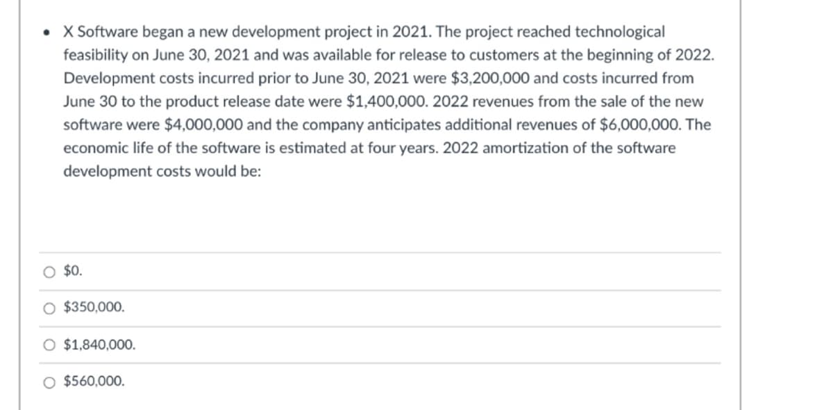 • X Software began a new development project in 2021. The project reached technological
feasibility on June 30, 2021 and was available for release to customers at the beginning of 2022.
Development costs incurred prior to June 30, 2021 were $3,200,000 and costs incurred from
June 30 to the product release date were $1,400,000. 2022 revenues from the sale of the new
software were $4,000,000 and the company anticipates additional revenues of $6,000,000. The
economic life of the software is estimated at four years. 2022 amortization of the software
development costs would be:
O $0.
O $350,000.
O $1,840,000.
O $560,000.
