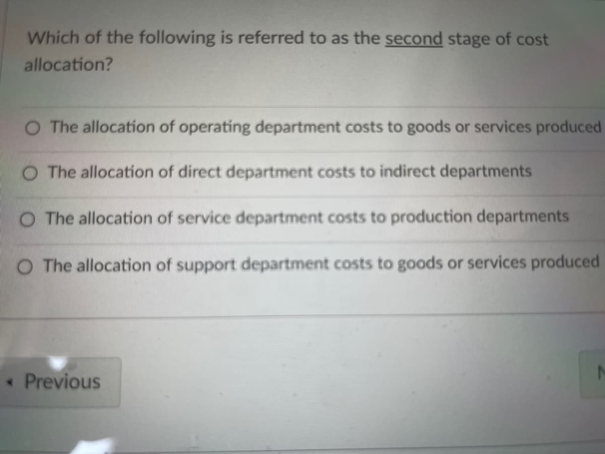 Which of the following is referred to as the second stage of cost
allocation?
O The allocation of operating department costs to goods or services produced
O The allocation of direct department costs to indirect departments
O The allocation of service department costs to production departments
O The allocation of support department costs to goods or services produced
• Previous
