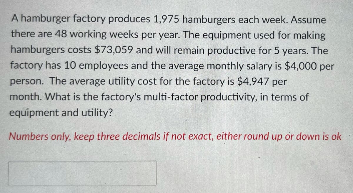 A hamburger factory produces 1,975 hamburgers each week. Assume
there are 48 working weeks per year. The equipment used for making
hamburgers costs $73,059 and will remain productive for 5 years. The
factory has 10 employees and the average monthly salary is $4,000 per
person. The average utility cost for the factory is $4,947 per
month. What is the factory's multi-factor productivity, in terms of
equipment and utility?
Numbers only, keep three decimals if not exact, either round up or down is ok
