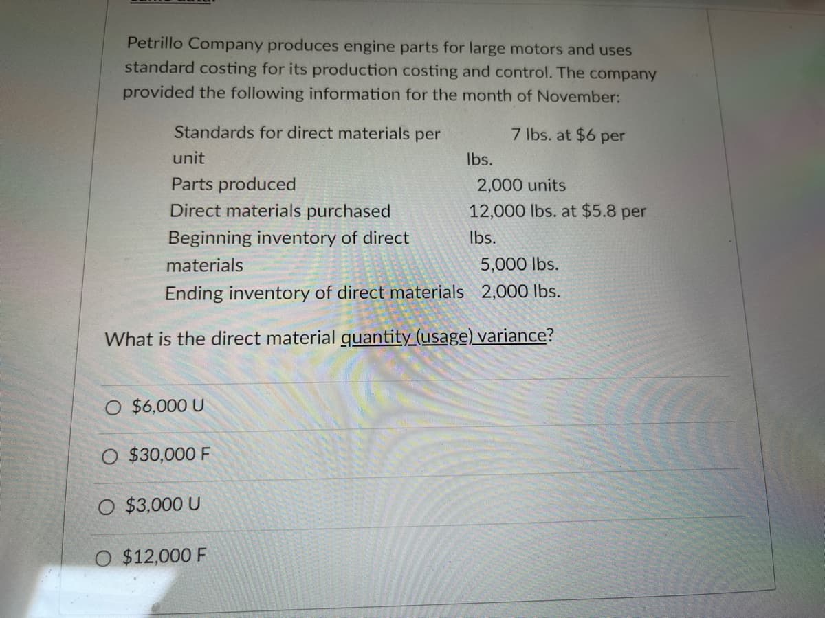Petrillo Company produces engine parts for large motors and uses
standard costing for its production costing and control. The company
provided the following information for the month of November:
Standards for direct materials per
7 lbs. at $6 per
unit
Ibs.
Parts produced
2,000 units
Direct materials purchased
12,000 lbs. at $5.8 per
Beginning inventory of direct
Ibs.
materials
5,000 lbs.
Ending inventory of direct materials 2,000 lbs.
What is the direct material guantity (usage) variance?
O $6,000 U
O $30,000 F
O $3,000 U
O $12,000 F
