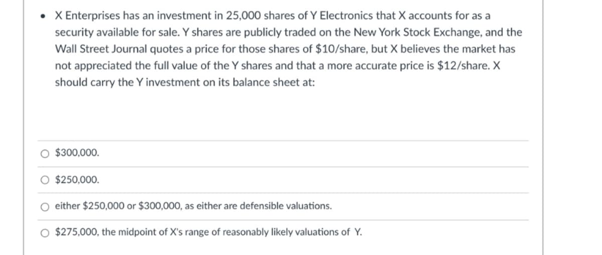 • X Enterprises has an investment in 25,000 shares of Y Electronics that X accounts for as a
security available for sale. Y shares are publicly traded on the New York Stock Exchange, and the
Wall Street Journal quotes a price for those shares of $10/share, but X believes the market has
not appreciated the full value of the Y shares and that a more accurate price is $12/share. X
should carry the Y investment on its balance sheet at:
O $300,000.
$250,000.
O either $250,000 or $300,000, as either are defensible valuations.
O $275,000, the midpoint of X's range of reasonably likely valuations of Y.
