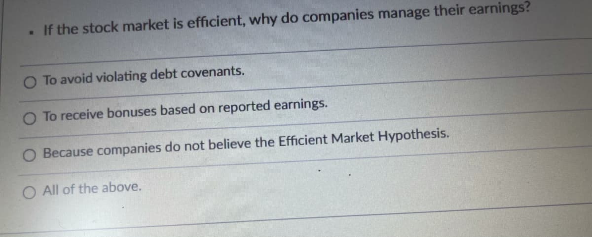 If the stock market is efficient, why do companies manage their earnings?
O To avoid violating debt covenants.
O To receive bonuses based on reported earnings.
O Because companies do not believe the Efficient Market Hypothesis.
O All of the above.
