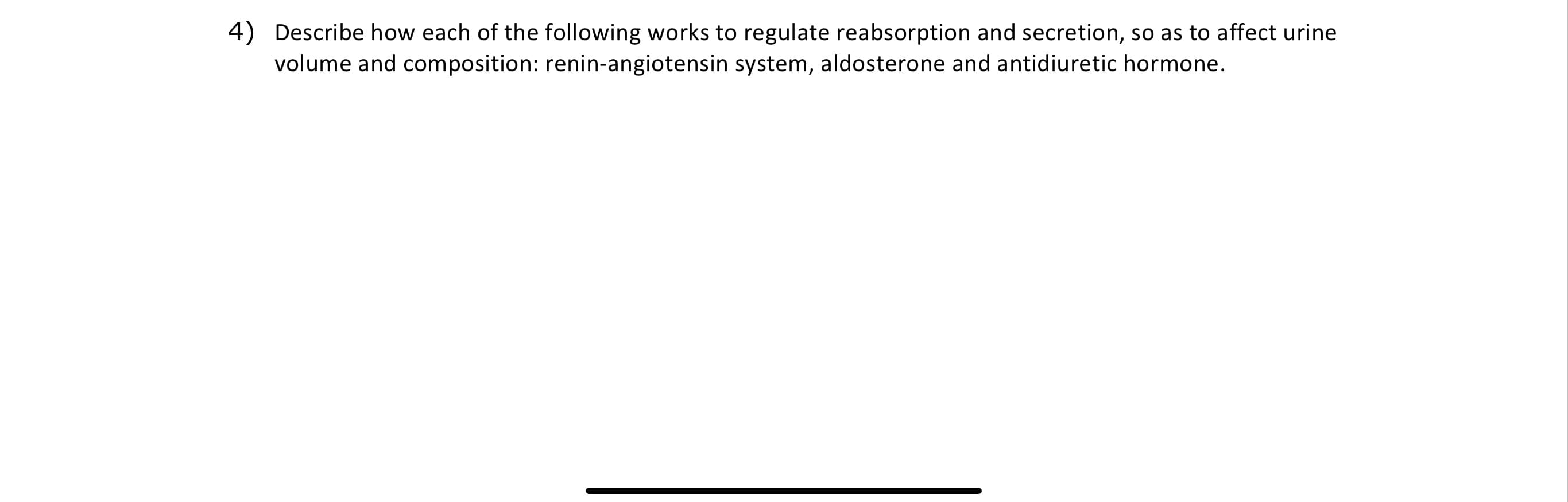 Describe how each of the following works to regulate reabsorption and secretion, so as to affect urine
volume and composition: renin-angiotensin system, aldosterone and antidiuretic hormone.
