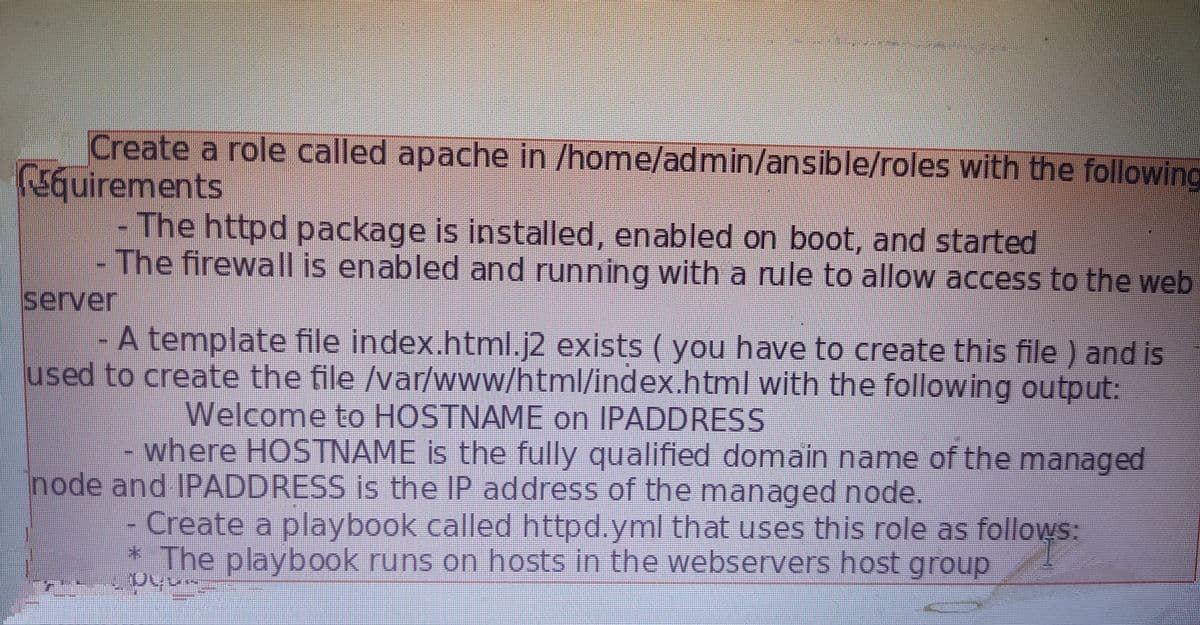 Create a role called apache in /home/admin/ansible/roles with the following
5Guirements
The httpd package is installed, enabled on boot, and started
The firewall is enabled and running with a rule to allow access to the web
server
- A template file index.html.j2 exists ( you have to create this file ) and is
used to create the file /var/www/html/index.html with the following output:
Welcome to HOSTNAME on IPADDRESS
where HOSTNAME is the fully qualified domain name of the managed
node and IPADDRESS is the IP address of the managed node.
Create a playbook called httpd.yml that uses this role as follows:
* The playbook runs on hosts in the webservers host group
